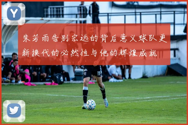 朱芳雨告别宏远的背后意义球队更新换代的必然性与他的辉煌成就