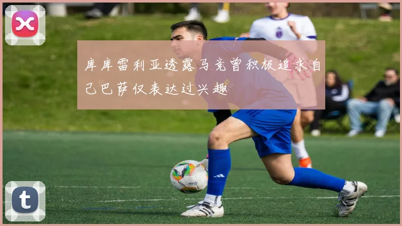 库库雷利亚透露马竞曾积极追求自己巴萨仅表达过兴趣