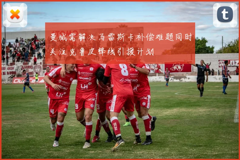 曼城需解决马雷斯卡补偿难题同时关注克鲁皮锋线引援计划