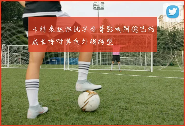卡特表达担忧字母哥影响阿德巴约成长呼吁其向外线转型