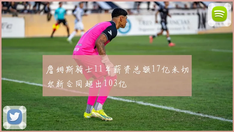 詹姆斯骑士11年薪资总额17亿米切尔新合同超出103亿