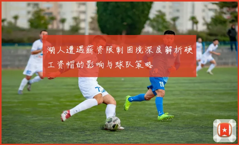 湖人遭遇薪资限制困境深度解析硬工资帽的影响与球队策略