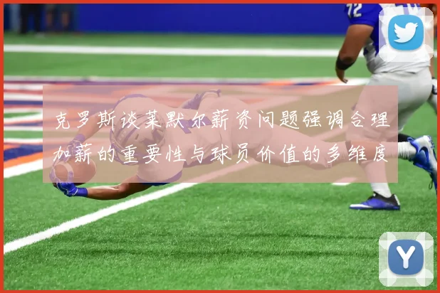 克罗斯谈莱默尔薪资问题强调合理加薪的重要性与球员价值的多维度分析