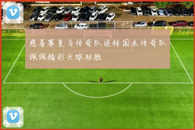 慈善赛皇马传奇队逆转国米传奇队佩佩精彩头球助胜