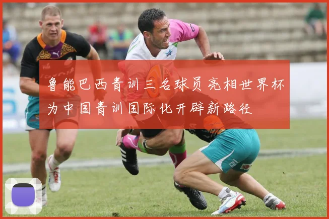 鲁能巴西青训三名球员亮相世界杯为中国青训国际化开辟新路径
