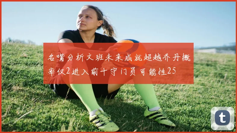 名嘴分析文班未来成就超越乔丹概率仅2进入前十守门员可能性25