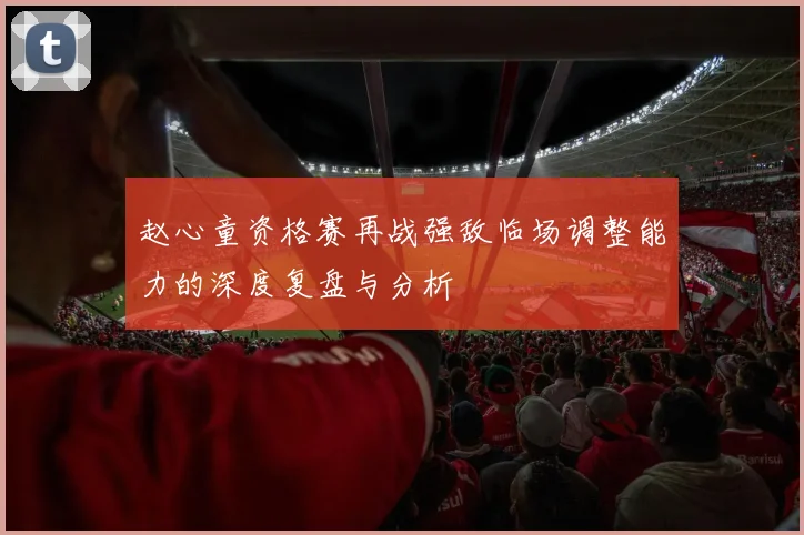 赵心童资格赛再战强敌临场调整能力的深度复盘与分析