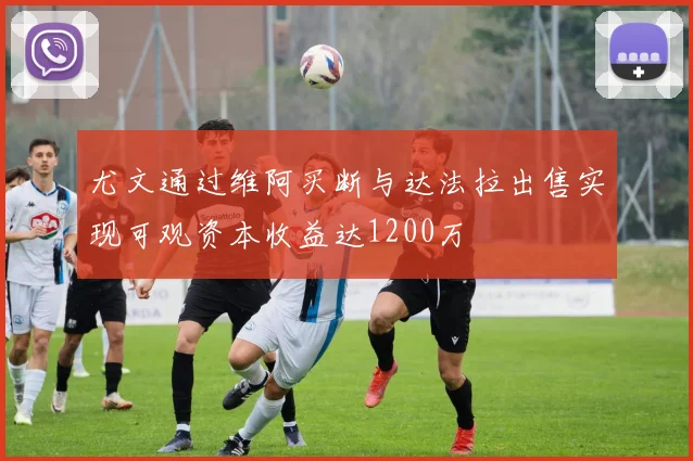 尤文通过维阿买断与达法拉出售实现可观资本收益达1200万
