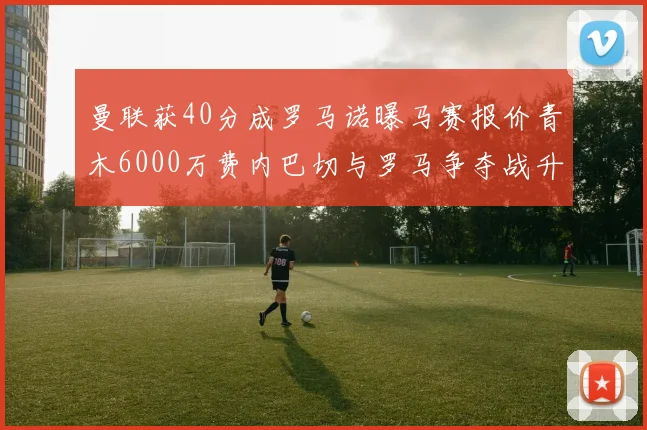曼联获40分成罗马诺曝马赛报价青木6000万费内巴切与罗马争夺战升级