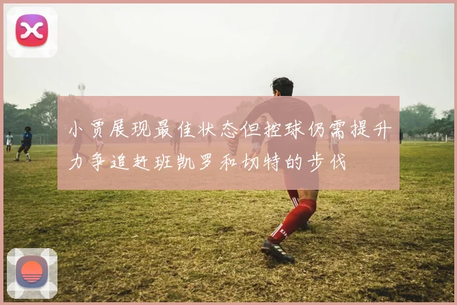 小贾展现最佳状态但控球仍需提升力争追赶班凯罗和切特的步伐