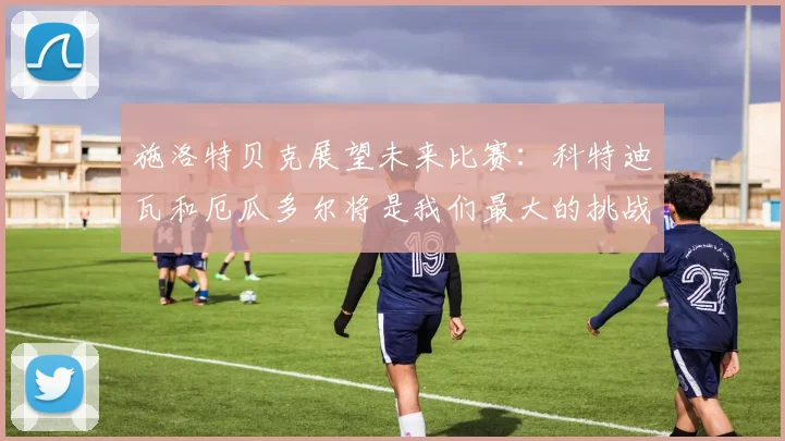施洛特贝克展望未来比赛：科特迪瓦和厄瓜多尔将是我们最大的挑战
