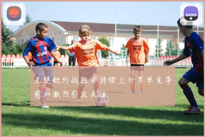 王楚钦外战胜率持续上升男单竞争愈加激烈引发关注