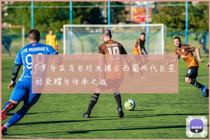 C罗与亚马尔对决揭示西葡两代巨星的荣耀与传承之战