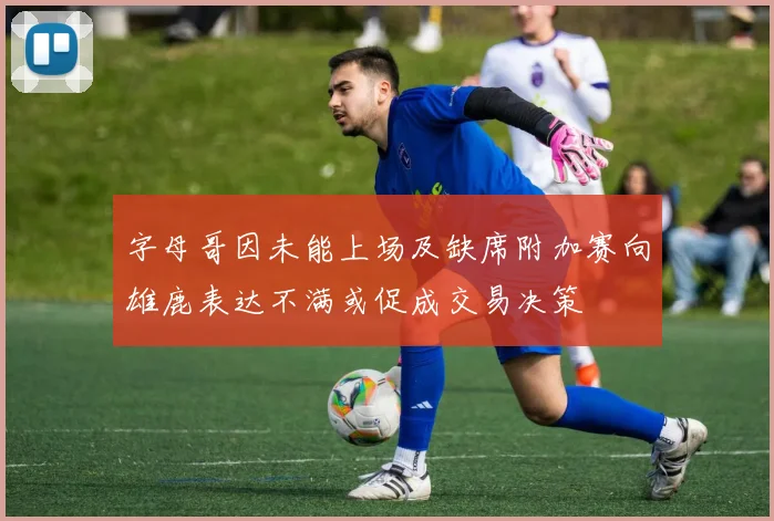 字母哥因未能上场及缺席附加赛向雄鹿表达不满或促成交易决策