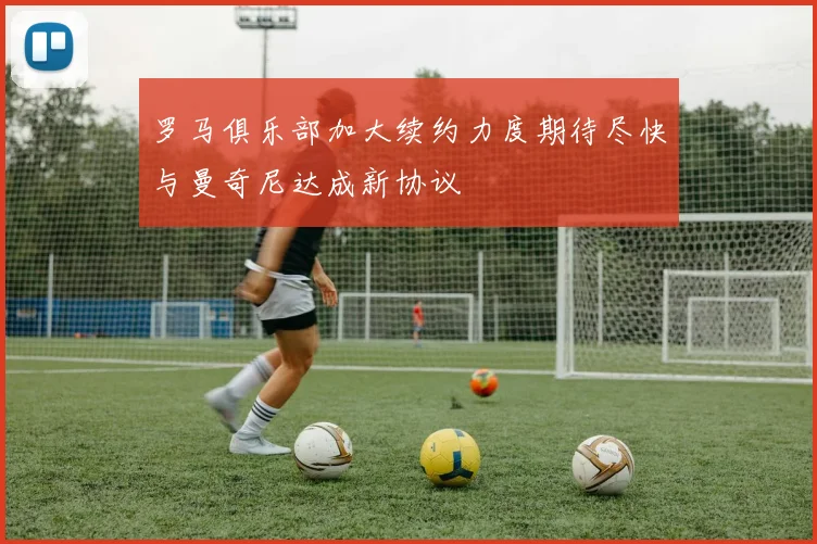 罗马俱乐部加大续约力度期待尽快与曼奇尼达成新协议