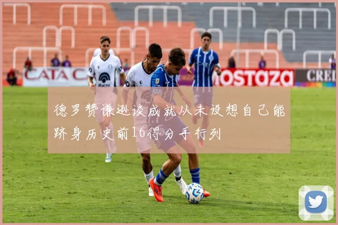 德罗赞谦逊谈成就从未设想自己能跻身历史前16得分手行列