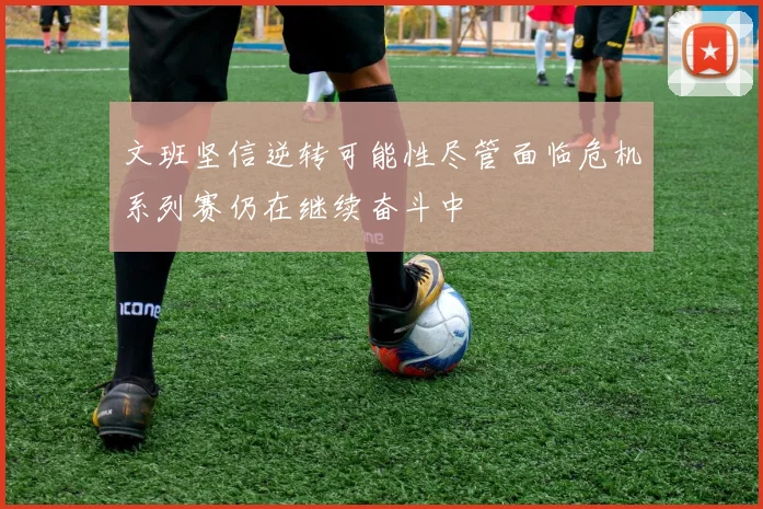 文班坚信逆转可能性尽管面临危机系列赛仍在继续奋斗中