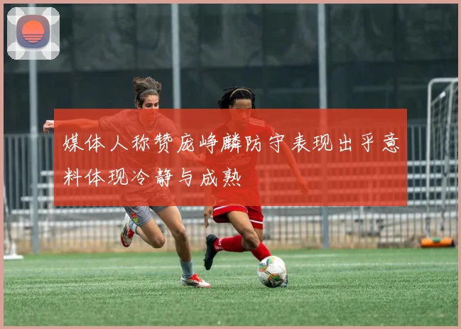 媒体人称赞庞峥麟防守表现出乎意料体现冷静与成熟