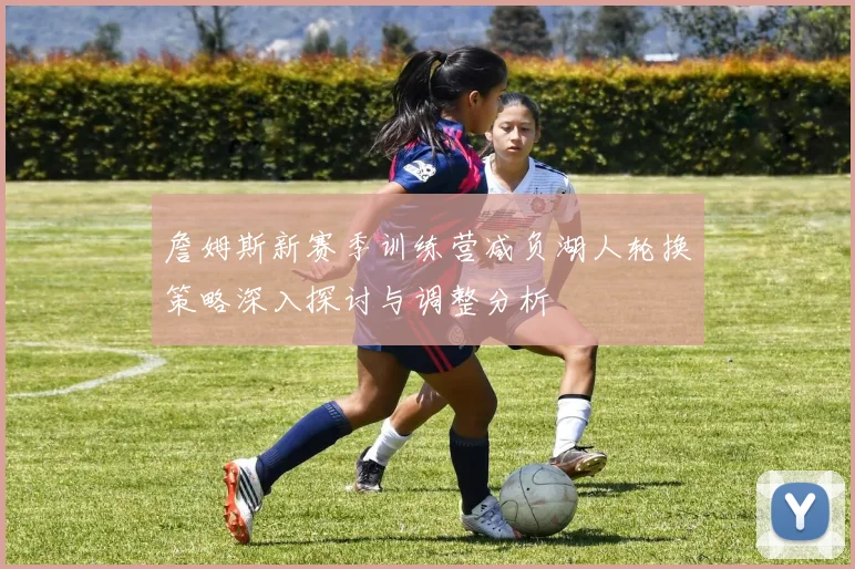 詹姆斯新赛季训练营减负湖人轮换策略深入探讨与调整分析