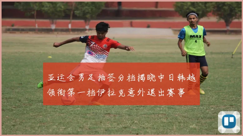 亚运会男足抽签分档揭晓中日韩越领衔第一档伊拉克意外退出赛事