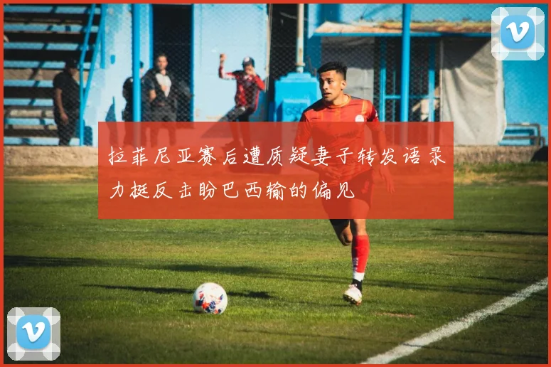 拉菲尼亚赛后遭质疑妻子转发语录力挺反击盼巴西输的偏见