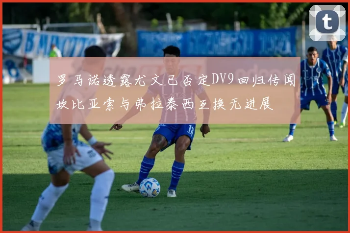 罗马诺透露尤文已否定DV9回归传闻坎比亚索与弗拉泰西互换无进展
