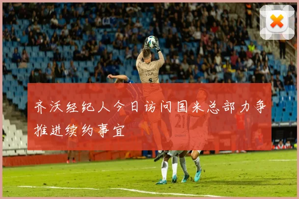 齐沃经纪人今日访问国米总部力争推进续约事宜
