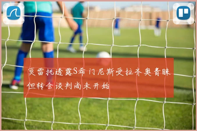 莫雷托透露S希门尼斯受拉齐奥青睐但转会谈判尚未开始
